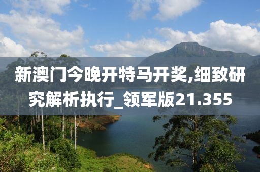 新澳门今晚开特马开奖,细致研究解析执行_领军版21.355