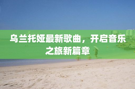 乌兰托娅最新歌曲，开启音乐之旅新篇章