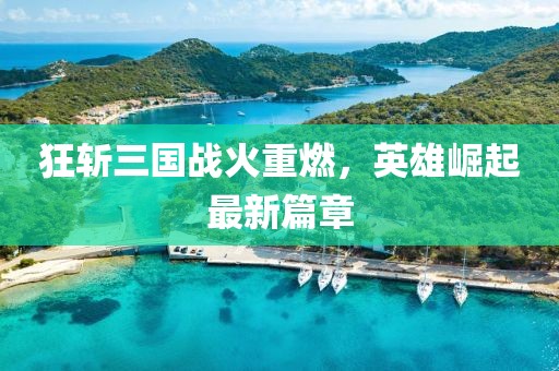狂斩三国战火重燃，英雄崛起最新篇章