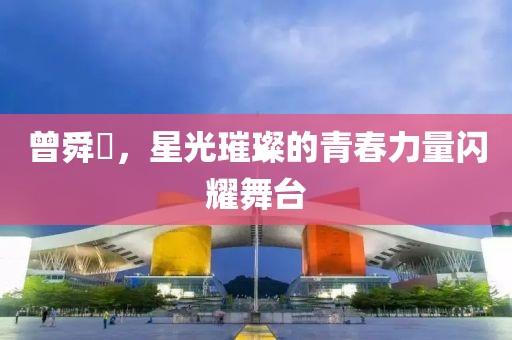 曾舜晞，星光璀璨的青春力量闪耀舞台