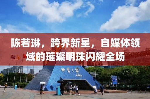 陈若琳，跨界新星，自媒体领域的璀璨明珠闪耀全场