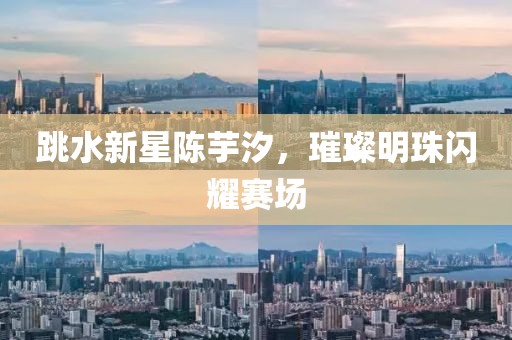 跳水新星陈芋汐，璀璨明珠闪耀赛场