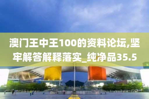 澳门王中王100的资料论坛,坚牢解答解释落实_纯净品35.5