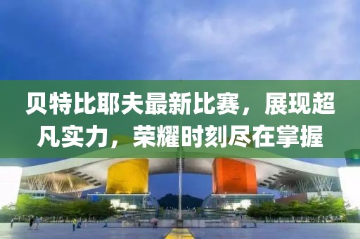 贝特比耶夫最新比赛，展现超凡实力，荣耀时刻尽在掌握