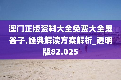 澳门正版资料大全免费大全鬼谷子,经典解读方案解析_透明版82.025