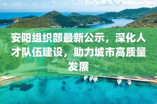 安阳组织部最新公示，深化人才队伍建设，助力城市高质量发展