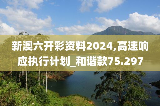 新澳六开彩资料2024,高速响应执行计划_和谐款75.297