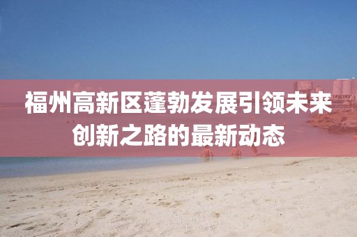 福州高新区蓬勃发展引领未来创新之路的最新动态