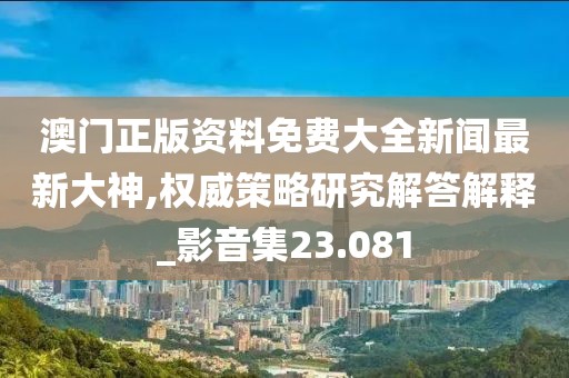 澳门正版资料免费大全新闻最新大神,权威策略研究解答解释_影音集23.081