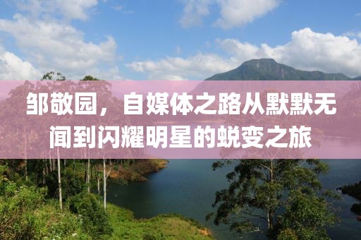 邹敬园，自媒体之路从默默无闻到闪耀明星的蜕变之旅