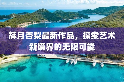 辉月杏梨最新作品，探索艺术新境界的无限可能