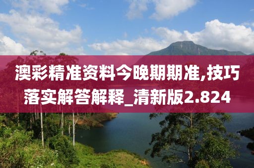 澳彩精准资料今晚期期准,技巧落实解答解释_清新版2.824