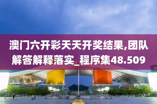 澳门六开彩天天开奖结果,团队解答解释落实_程序集48.509