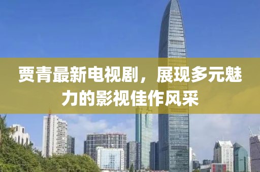贾青最新电视剧，展现多元魅力的影视佳作风采