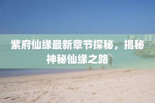 紫府仙缘最新章节探秘，揭秘神秘仙缘之路