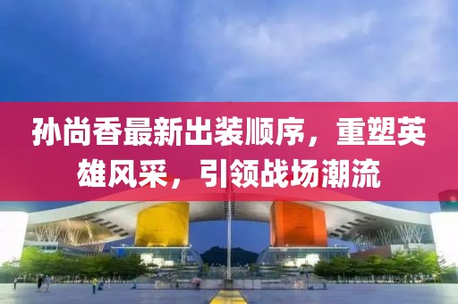 孙尚香最新出装顺序，重塑英雄风采，引领战场潮流