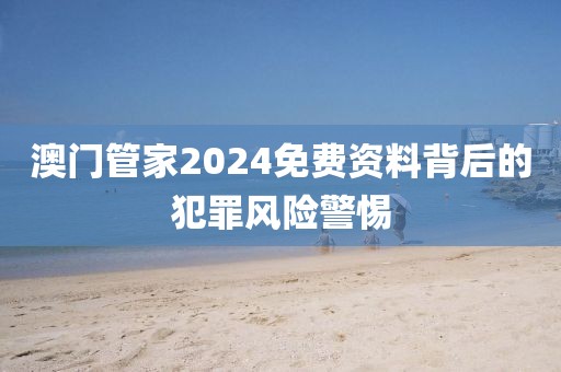 澳门管家2024免费资料背后的犯罪风险警惕