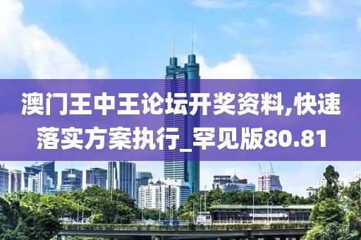 澳门王中王论坛开奖资料,快速落实方案执行_罕见版80.81