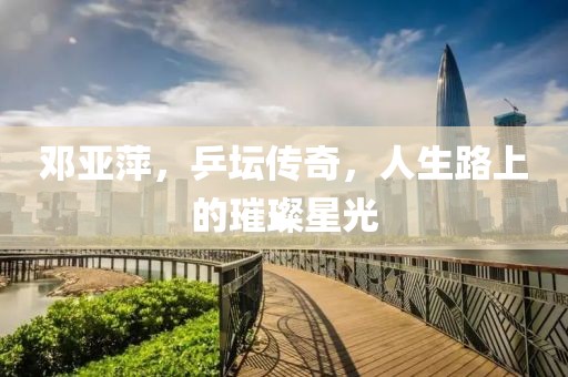 邓亚萍，乒坛传奇，人生路上的璀璨星光