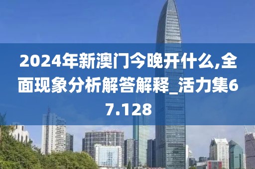2024年新澳门今晚开什么,全面现象分析解答解释_活力集67.128