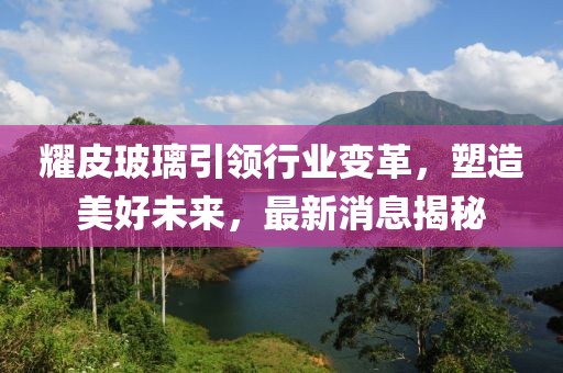 耀皮玻璃引领行业变革，塑造美好未来，最新消息揭秘