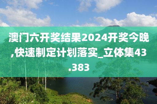 澳门六开奖结果2024开奖今晚,快速制定计划落实_立体集43.383