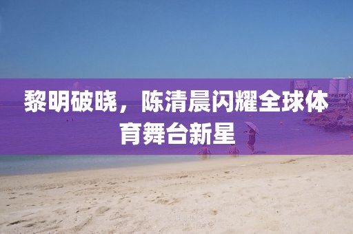 黎明破晓，陈清晨闪耀全球体育舞台新星