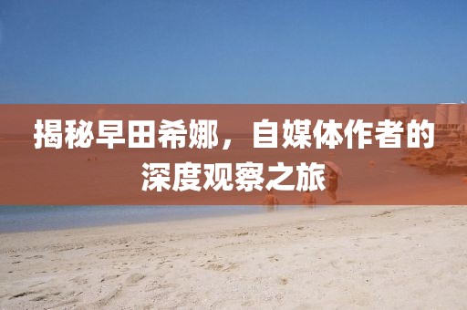 揭秘早田希娜，自媒体作者的深度观察之旅