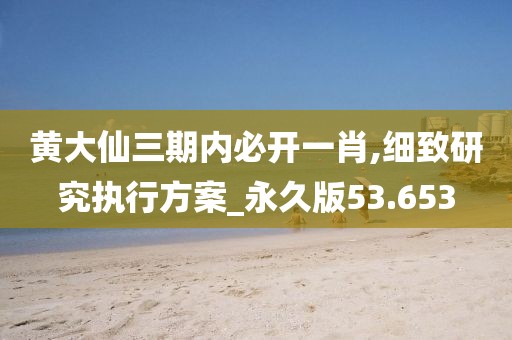 黄大仙三期内必开一肖,细致研究执行方案_永久版53.653