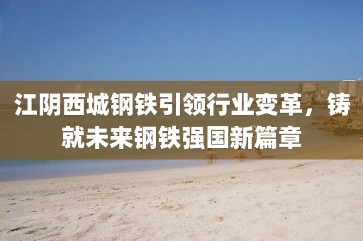 江阴西城钢铁引领行业变革，铸就未来钢铁强国新篇章