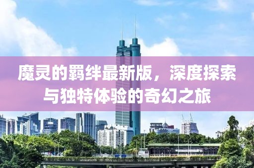 魔灵的羁绊最新版，深度探索与独特体验的奇幻之旅