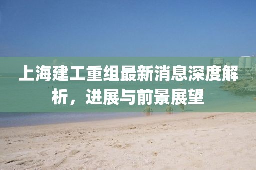上海建工重组最新消息深度解析，进展与前景展望