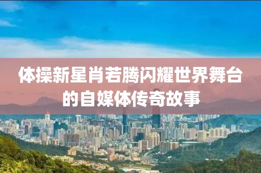 体操新星肖若腾闪耀世界舞台的自媒体传奇故事