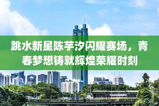 跳水新星陈芋汐闪耀赛场，青春梦想铸就辉煌荣耀时刻