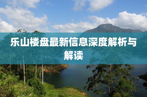 乐山楼盘最新信息深度解析与解读