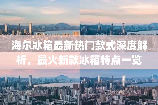 海尔冰箱最新热门款式深度解析，最火新款冰箱特点一览