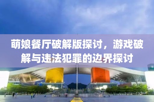 萌娘餐厅破解版探讨，游戏破解与违法犯罪的边界探讨