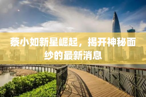 蔡小如新星崛起，揭开神秘面纱的最新消息