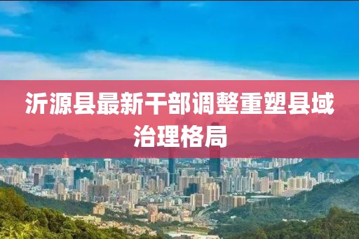 沂源县最新干部调整重塑县域治理格局