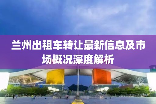 兰州出租车转让最新信息及市场概况深度解析
