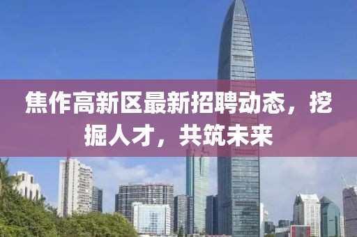 焦作高新区最新招聘动态，挖掘人才，共筑未来