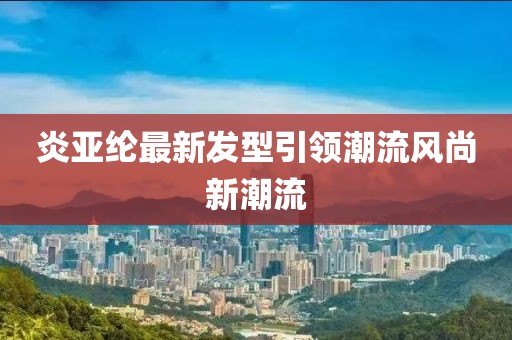炎亚纶最新发型引领潮流风尚新潮流