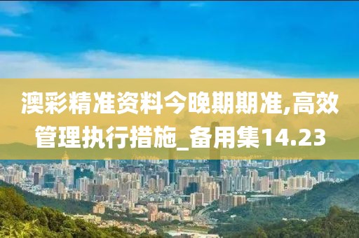 澳彩精准资料今晚期期准,高效管理执行措施_备用集14.23