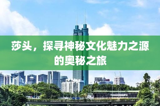 莎头，探寻神秘文化魅力之源的奥秘之旅