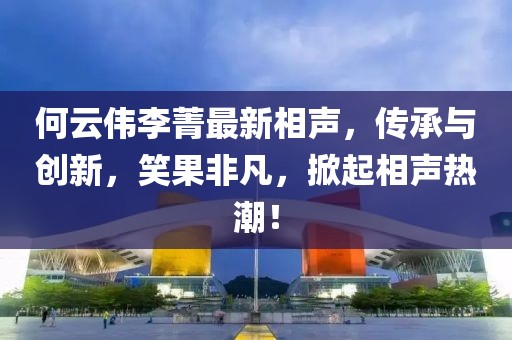 何云伟李菁最新相声，传承与创新，笑果非凡，掀起相声热潮！