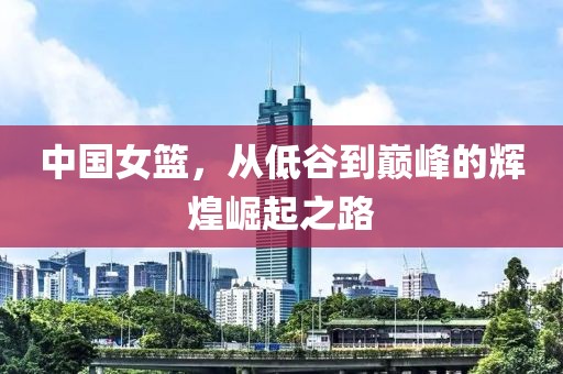 中国女篮，从低谷到巅峰的辉煌崛起之路
