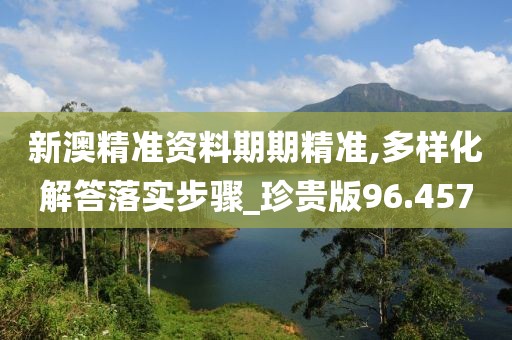 新澳精准资料期期精准,多样化解答落实步骤_珍贵版96.457