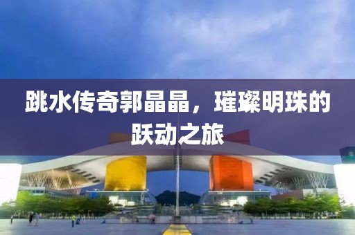 跳水传奇郭晶晶，璀璨明珠的跃动之旅