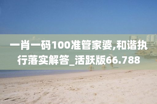 一肖一码100准管家婆,和谐执行落实解答_活跃版66.788