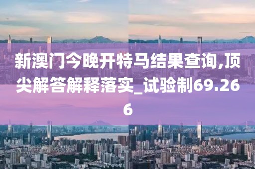 新澳门今晚开特马结果查询,顶尖解答解释落实_试验制69.266